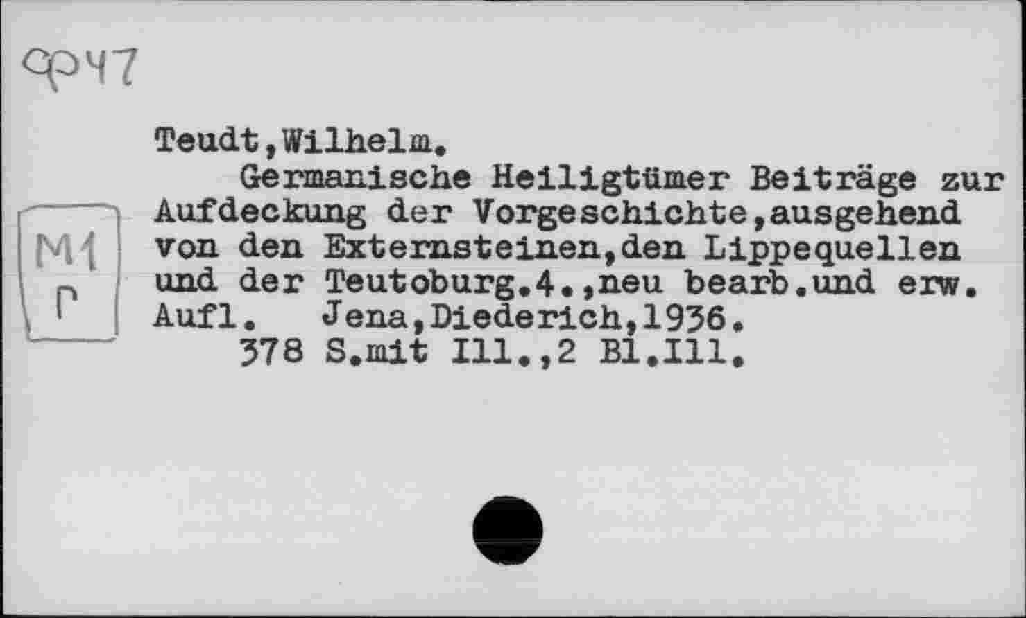 ﻿фЧ7
ГМ P
Teudt, Wilhelm.
Germanische Heiligtümer Beiträge zur Aufdeckung der Vorgeschichte,ausgehend von den Externsteinen,den Lippequellen und der Teutoburg.4.,neu bearb.und erw. Aufl.	Jena,Diederieh,1936.
378 S.mit Ill.,2 Bl.Ill.